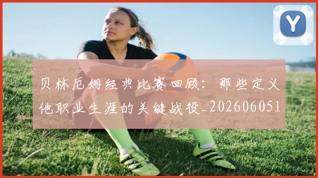 贝林厄姆经典比赛回顾：那些定义他职业生涯的关键战役_20260605171444_20260703181958