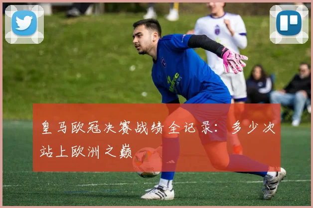 皇马欧冠决赛战绩全记录:多少次站上欧洲之巅
