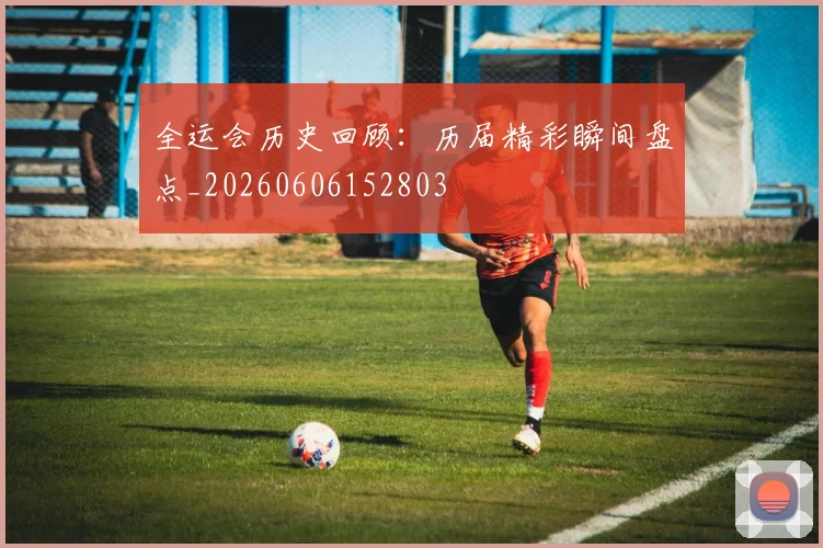 全运会历史回顾:历届精彩瞬间盘点_20260606152803