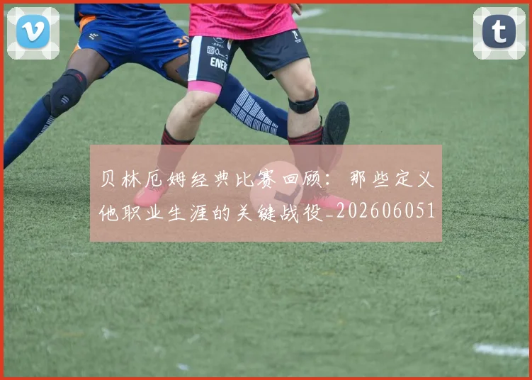 贝林厄姆经典比赛回顾:那些定义他职业生涯的关键战役_20260605171444_20260703181958